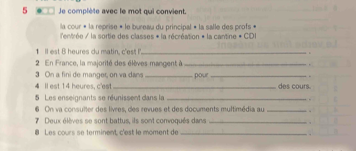 Je complète avec le mot qui convient. 
la cour • la reprise • le bureau du principal • la salle des profs 
l'entrée / la sortie des classes * la récréation * la cantine • CDI 
1 Il est 8 heures du matin, c'est I _ 
2 En France, la majorité des élèves mangent à_ . 
3 On a fini de manger, on va dans _pour_ 
4 Il est 14 heures, c'est _des cours. 
5 Les enseignants se réunissent dans la_ 
. 
6 On va consulter des livres, des revues et des documents multimédia au _、 
7 Deux élèves se sont battus, ils sont convoqués dans _ 
8 Les cours se terminent, c'est le moment de_ 
、