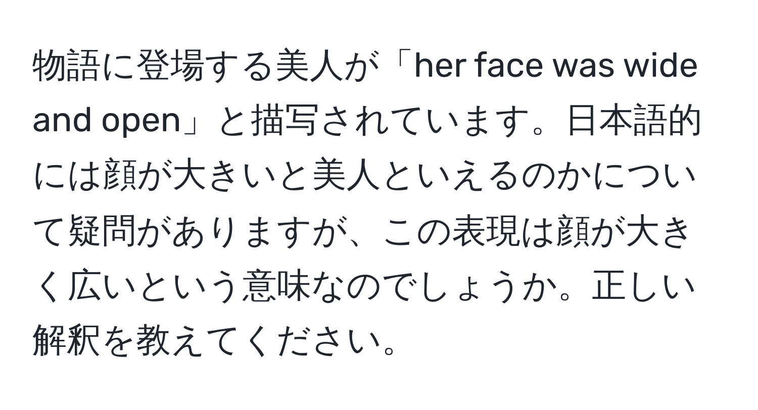 物語に登場する美人が「her face was wide and open」と描写されています。日本語的には顔が大きいと美人といえるのかについて疑問がありますが、この表現は顔が大きく広いという意味なのでしょうか。正しい解釈を教えてください。