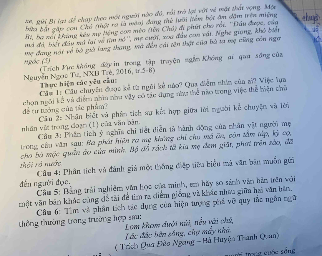 xe, gửi Bi lại để chạy theo một người nào đó, rồi trở lại với vẻ mặt thất vọng. Một
bữa bắt gặp con Chó (thật ra là mèo) đang thè lưỡi liểm bột ăm dặm trên miệng chwr
Bi, ba nổi khùng kêu mẹ liệng con mèo (tên Chó) đi phứt cho rồi. ''Đầu được, của
má đó, biết đâu má lại về tìm nó'', mẹ cười, xoa đầu con vật. Nghe giọng, khó biết
mẹ đang nói về bà già lang thang, mà đến cái tên thật của bà ta mẹ cũng còn ngơ
1
ngác.(5)
(Trích Vực không đáy in trong tập truyện ngắn Không ai qua sông của
Nguyễn Ngọc Tư, NXB Trẻ, 2016, tr.5-8)
Thực hiện các yêu cầu:
Câu 1: Câu chuyện được kể từ ngôi kể nào? Qua điểm nhìn của ai? Việc lựa
chọn ngôi kể và điểm nhìn như vậy có tác dụng như thế nào trong việc thể hiện chủ
đề tư tưởng của tác phẩm?
Câu 2: Nhận biết và phân tích sự kết hợp giữa lời người kể chuyện và lời
nhân vật trong đoạn (1) của văn bản.
Câu 3: Phân tích ý nghĩa chi tiết diễn tả hành động của nhân vật người mẹ
trong câu văn sạu: Ba phát hiện ra mẹ không chỉ cho má ăn, còn tắm táp, kỳ cọ,
cho bà mặc quần áo của mình. Bộ đồ rách tã kia mẹ đem giặt, phơi trên sào, đã
thôi rỏ nước.
Câu 4: Phân tích và đánh giá một thông điệp tiêu biểu mà văn bản muốn gửi
đến người đọc.
Câu 5: Bằng trải nghiệm văn học của mình, em hãy so sánh văn bản trên với
một văn bản khác cùng đề tài để tìm ra điểm giống và khác nhau giữa hai văn bản.
Câu 6: Tìm và phân tích tác dụng của hiện tượng phá vỡ quy tắc ngôn ngữ
thông thường trong trường hợp sau:
Lom khom dưới núi, tiều vài chú,
Lác đác bên sông, chợ mầy nhà.
( Trích Qua Đèo Ngang - Bà Huyện Thanh Quan)
tời trong cuộc sống