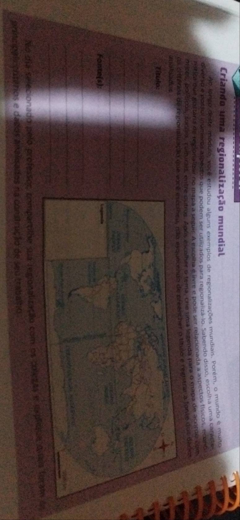 Criando uma regionalização mundial 
Ao longo deste módulo voco estudou alguns exemplos de regionalizações mundiais. Porém, o mundo é muito 
diverso e possul inumieros aspectos que podem ser utilizados para regionaliza-lo. Sabendo disso, escolha uma caracte 
rística que gostária de regionaligzar no mapa a seguir. A escolha e livre e pode ser relacionada a aspectos físicos, econo 
micos, políticos, socíais, coiturais, entre outros. Após escolher o tema, crie uma legenda para o mapa de acordo com 
os critérios de regionaluzação que o título e registrar a fonte dos dados 
andtisades 
Título: 
_ 
_ 
_ 
Fonte(s): 
_ 
_ 
_ 
No dia selecionado pelo professoς compartlhe qua regionalização com os colezas 
principalc entérios e dados analizados na construção de seu trabalho