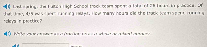 Last spring, the Fulton High School track team spent a total of 26 hours in practice. Of 
that time, 4/5 was spent running relays. How many hours did the track team spend running 
relays in practice? 
Write your answer as a fraction or as a whole or mixed number.
h(a+bk+1