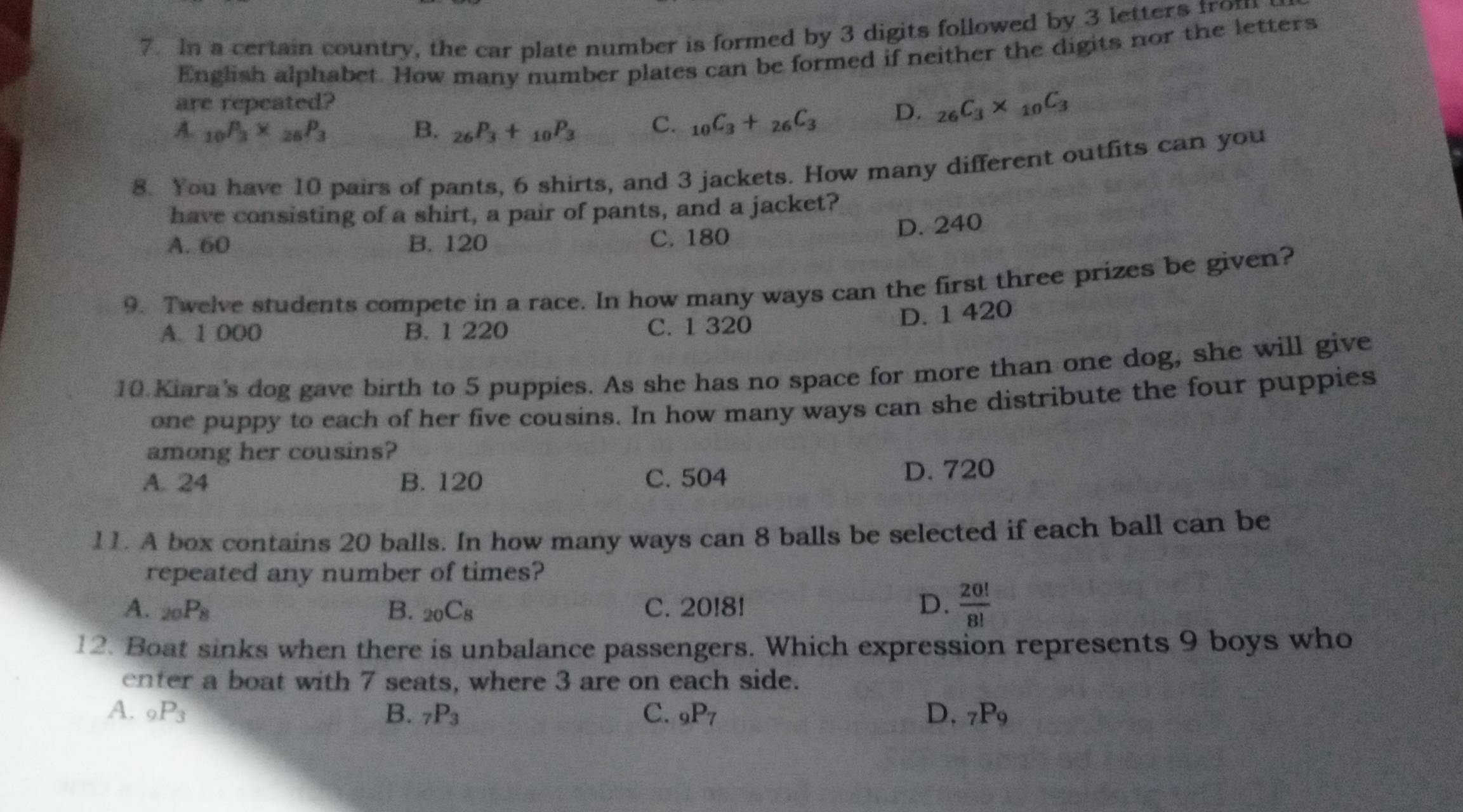 In a certain country, the car plate number is formed by 3 digits followed by 3 letters from
English alphabet. How many number plates can be formed if neither the digits nor the letters
are repeated?
A. _10P_3* _26P_3 B. _26P_3+_10P_3 C. _10C_3+_26C_3 D. _26C_3* _10C_3
8. You have 10 pairs of pants, 6 shirts, and 3 jackets. How many different outfits can you
have consisting of a shirt, a pair of pants, and a jacket?
A. 60 B. 120 C. 180
D. 240
9. Twelve students compete in a race. In how many ways can the first three prizes be given?
A. 1 000 B. 1 220 C. 1 320
D. 1 420
10 Kiara's dog gave birth to 5 puppies. As she has no space for more than one dog, she will give
one puppy to each of her five cousins. In how many ways can she distribute the four puppies
among her cousins?
A. 24 B. 120 C. 504 D. 720
11. A box contains 20 balls. In how many ways can 8 balls be selected if each ball can be
repeated any number of times?
A. _20P_8 B. _20C_8 C. 20!8! D.  20!/8! 
12. Boat sinks when there is unbalance passengers. Which expression represents 9 boys who
enter a boat with 7 seats, where 3 are on each side.
A. _9P_3 B. _7P_3 C. _9P_7 D. _7P_9