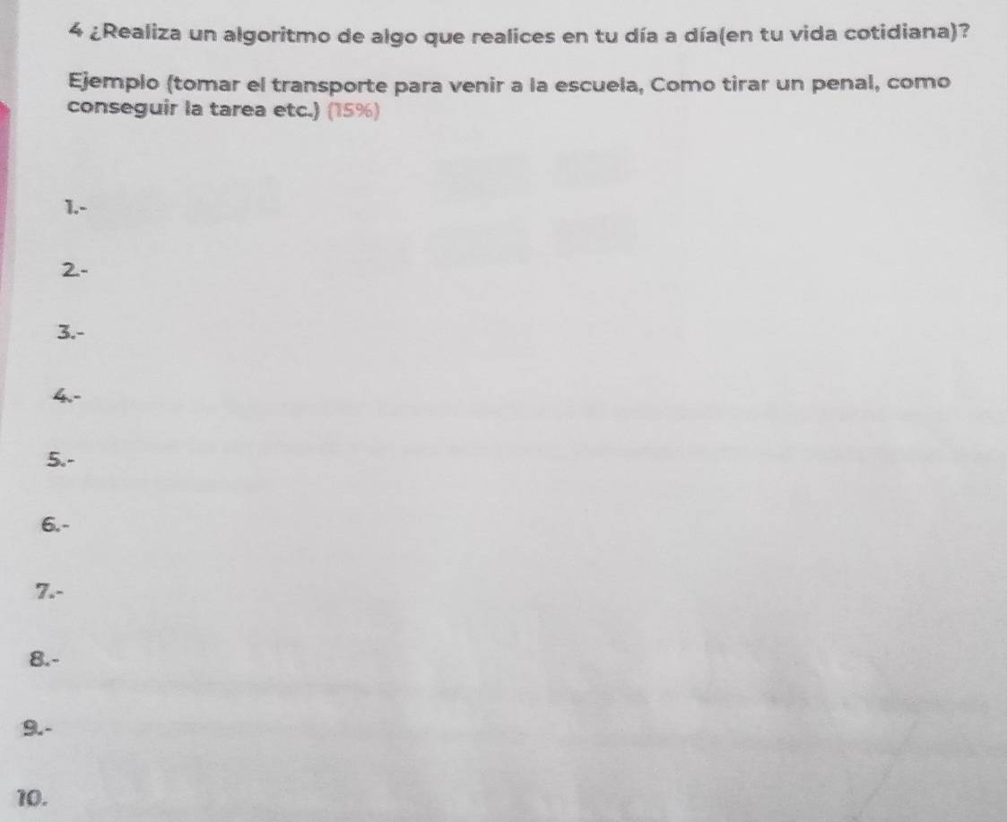 4 ¿Realiza un algoritmo de algo que realices en tu día a día(en tu vida cotidiana)? 
Ejemplo (tomar el transporte para venir a la escuela, Como tirar un penal, como 
conseguir la tarea etc.) (15%) 
1.- 
2- 
3.- 
4.- 
5.- 
6.- 
7.- 
8.- 
9.- 
10.