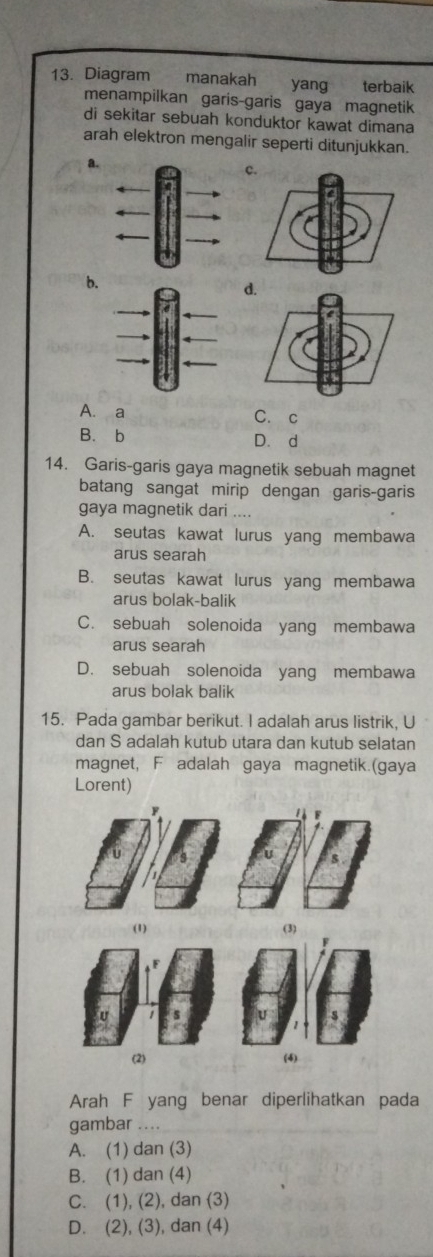 Diagram manakah £yang terbaik
menampilkan garis-garis gaya magnetik
di sekitar sebuah konduktor kawat dimana
arah elektron mengalir seperti ditunjukkan.
a.
c
b.
d.
A. a C. c
B.b D. d
14. Garis-garis gaya magnetik sebuah magnet
batang sangat mirip dengan garis-garis
gaya magnetik dari ...
A. seutas kawat lurus yang membawa
arus searah
B. seutas kawat lurus yang membawa
arus bolak-balik
C. sebuah solenoida yang membawa
arus searah
D. sebuah solenoida yang membawa
arus bolak balik
15. Pada gambar berikut. I adalah arus listrik, U
dan S adalah kutub utara dan kutub selatan
magnet, F adalah gaya magnetik.(gaya
Lorent)
Arah F yang benar diperlihatkan pada
gambar ....
A. (1) dan (3)
B. (1) dan (4)
C. (1), (2), dan (3)
D. (2), (3), dan (4)