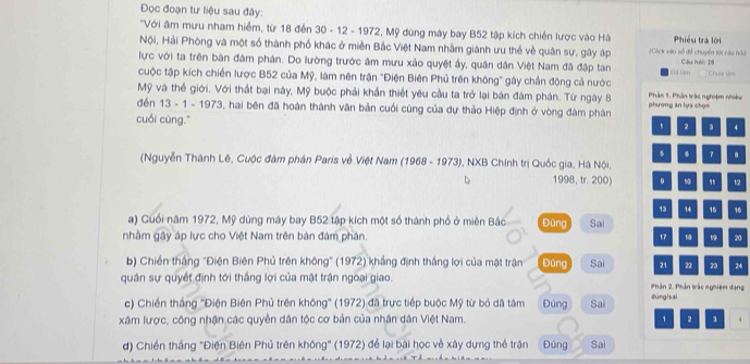 Đọc đoạn tư liệu sau đây:
'Với âm mưu nham hiểm, từ 18 đến 30 - 12 - 1972, Mỹ dùng máy bay B52 tập kích chiến lược vào Hà Phiều trà lời
Nội, Hải Phòng và một số thành phố khác ở miền Bắc Việt Nam nhằm giánh ưu thể về quân sự, gây áp (Cáck vào số điễ chuyển tới cáu nỏ)
lực với ta trên bản đâm phán. Do lường trước âm mưu xảo quyệt ấy, quân dân Việt Nam đã đập tan Cầu hội: 28
cuộc tập kích chiến lược B52 của Mỹ, làm nên trận "Điện Biên Phủ trên không" gây chấn động cả nước Đã làm Chưa âm
Mỹ và thể giới. Với thất bại này, Mỹ buộc phải khẩn thiết yêu cầu ta trở lại bàn đâm phán. Từ ngày 8  Phần 1: Phần trác nghiệm nhiều
đến 13 - 1 - 1973, hai bên đã hoàn thành văn bản cuối cũng của dự thảo Hiệp định ở vòng đàm phân phương ăn lựa chọn
cuối cùng."
、 2 3 4
5 . 7 .
(Nguyễn Thành Lê, Cuộc đâm phân Paris về Việt Nam (1968 - 1973), NXB Chính trị Quốc gia, Hà Nội,
1998, tr. 200) 9 12
。 14  16
a) Cuối năm 1972, Mỹ dùng máy bay B52 tập kích một số thành phố ở miền Bắc Đùng Sai
nhằm gây áp lực cho Việt Nam trên bản đâm phân. 17 19 20
b) Chiến thắng "Điện Biên Phủ trên không" (1972) khẳng định thắng lợi của mặt trận Đùng Sai 21 22 23 24
quân sự quyết định tới thắng lợi của mặt trận ngoại giao.  Phản 2. Phần trấc nghiệm đạng
c) Chiến thắng ''Điện Biên Phủ trên không'' (1972) đã trực tiếp buộc Mỹ từ bỏ dã tâm Đúng Sai dùng]sai
xâm lược, công nhận các quyền dân tộc cơ bản của nhân dân Việt Nam. , 2 3 4
d) Chiền thắng ''Điện Biên Phủ trên không'' (1972) để lại bài học về xây dựng thể trận Đùng Sai