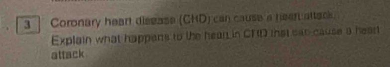 Coronary heart disease (CHD) can cause a hean atteo. 
Explain what happens to the hean in CRD that san cause a heart 
attack