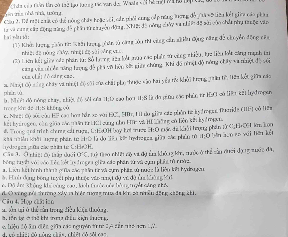 Chân của thằn lằn có thể tạo tương tác van der Waals với bể mặt mã hổ tiếp xức  đ
trên trần nhà nhà, tường.
Câu 2. Để một chất có thể nóng chảy hoặc sôi, cần phải cung cấp năng lượng để phá vỡ liên kết giữa các phân
tử và cung cấp động năng để phân tử chuyển động. Nhiệt độ nóng chảy và nhiệt độ sôi của chất phụ thuộc vào
hai yếu tố:
(1) Khối lượng phân từ: Khối lượng phân tử càng lớn thì càng cần nhiều động năng để chuyền động nên
nhiệt độ nóng chảy, nhiệt độ sôi càng cao.
(2) Liên kết giữa các phân tử: Số lượng liên kết giữa các phân tử càng nhiều, lực liên kết càng mạnh thì
càng cần nhiều năng lượng để phá vỡ liên kết giữa chúng. Khi đó nhiệt độ nóng chảy và nhiệt độ sôi
của chất đó càng cao.
a. Nhiệt độ nóng chảy và nhiệt độ sôi của chất phụ thuộc vào hai yếu tố: khối lượng phân tử, liên kết giữa các
phân tử. có liên kết hydrogen
b. Nhiệt độ nóng chảy, nhiệt độ sôi của H_2O cao hon H_2S là do giữa các phân tử H_2O
trong khi đó H_2S không có.
c. Nhiệt độ sôi của HF cao hơn hằn so với HCl, HBr, HI do giữa các phân tử hydrogen fluoride (HF) có liên
kết hydrogen, còn giữa các phân tử HCl cũng như HBr và HI không có liên kết hydrogen.
d. Trong quá trình chưng cất rượu, C_2H_5OH bay hơi trước H_2O mặc dù khối lượng phân tử C_2H_5 OH lớn hơn
khá nhiều khối lượng phân tử H_2O là do liên kết hydrogen giữa các phân tử H_2O bền hơn so với liên kết
hydrogen giữa các phân tử C_2H_5OH.
Câu 3. Ở nhiệt độ thấp dưới O°C , tuỳ theo nhiệt độ và độ ẩm không khí, nước ở thể rắn dưới dạng nước đá,
bông tuyết với các liên kết hydrogen giữa các phân tử và cụm phân tử nước.
a. Liên kết hình thành giữa các phân tử và cụm phân tử nước là liên kết hydrogen.
b. Hình dạng bông tuyết phụ thuộc vào nhiệt độ và độ ẩm không khí.
c. Độ ẩm không khí càng cao, kích thước của bông tuyết càng nhỏ.
d. Ở vùng núi thường xảy ra hiện tượng mưa đá khi có nhiễu động không khí.
Câu 4. Hợp chất ion
a. tồn tại ở thể rắn trong điều kiện thường.
b. tồn tại ở thể khí trong điều kiện thường.
c. hiệu độ âm điện giữa các nguyên tử từ 0,4 đến nhỏ hơn 1,7.
d. có nhiệt đô nóng chảy. nhiệt đô sôi cao.