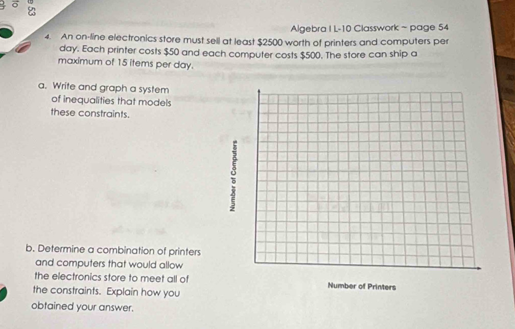 On 
Algebra I L-10 Classwork ~ page 54 
4. An on-line electronics store must sell at least $2500 worth of printers and computers per 
day. Each printer costs $50 and each computer costs $500. The store can ship a 
maximum of 15 items per day. 
a. Write and graph a system 
of inequalities that models 
these constraints. 
b. Determine a combination of printers 
and computers that would allow 
the electronics store to meet all of 
the constraints. Explain how you 
obtained your answer.