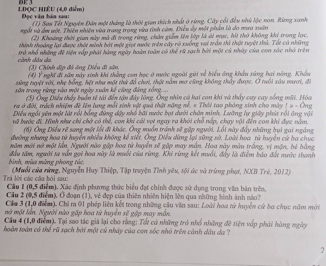 ĐE 3
I.ĐQC HIÉU (4,0 điểm)
Đọc văn bản sau:
(1) Sau Tết Nguyên Đán một tháng là thời gian thích nhất ở rừng. Cây cối đều nhú lộc non. Rừng xanh
ngắt và ẩm ướt. Thiên nhiên vừa trang trọng vừa tình cảm. Điều ẩy một phần là do mưa xuân
(2) Khoảng thời gian này mà đi trong rừng, chân giẫm lên lớp lá ải mục, hít thở không khí trong lọc,
thinh thoảng lại được thót mình bởi một giọt nước trên cây rỏ xuống vai trần thì thật tuyệt thú. Tất cả những
trò nhố nhăng đê tiện vấp phải hàng ngày hoàn toàn có thể rũ sạch bởi một cú nhảy của con sóc nhỏ trên
cành dâu da.
(3) Chính dịp đó ông Diều đi săn.
(4) Ý nghĩ đi săn nảy sinh khi thằng con học ở nước ngoài gửi về biểu ông khẩu súng hai nòng. Khẩu
súng tuyệt vời, nhẹ bỗng, hệt như một thứ đồ chơi, thật nằm mơ cũng không thấy được. Ở tuổi sáu mươi, đi
săn trong rừng vào một ngày xuân kể cũng đáng sống....
(5) Ông Diểu thấy buồn tê tái đến tận đáy lòng. Ông nhìn cả hai con khi và thấy cay cay sống mũi. Hóa
ra ở đời, trách nhiệm đè lên lưng mỗi sinh vật quả thật nặng nề. « Thôi tao phóng sinh cho mày ! » - Ông
Diểu ngồi yên một lát rồi bổng đứng dậy nhồ bãi nước bọt dưới chân mình. Lưỡng lự giây phút rồi ông vội
vã bước đi. Hình như chỉ chờ có thế, con khi cái vọt ngay ra khỏi chỗ nấp, chạy vội đến con khi đực nằm.
(6) Ông Diều rẽ sang một lối đi khác. Ông muốn tránh sẽ gặp người. Lối này đầy những bụi gai ngáng
đường nhưng hoa tử huyền nhiều không kể xiết. Ông Diều dừng lại sững sờ. Loài hoa tử huyền cứ ba chục
năm mởi nở một lần. Người nào gặp hoa tử huyền sẽ gặp may mắn. Hoa này màu trắng, vị mặn, bé bằng
đầu tăm, người ta vẫn gọi hoa này là muối của rừng. Khi rừng kết muối, đẩy là điềm báo đất nước thanh
bình, mùa màng phong túc.
(Muối của rừng, Nguyễn Huy Thiệp, Tập truyện Tình yêu, tội ác và trừng phạt, NXB Trẻ, 2012)
Trả lời các câu hỏi sau:
Câu 1 (0,5 điểm). Xác định phương thức biểu đạt chính được sử dụng trong văn bản trên.
Câu 2 (0,5 điểm). Ở đoạn (1), vẻ đẹp của thiên nhiên hiện lên qua những hình ảnh nào?
Câu 3 (1,0 điểm). Chỉ ra 01 phép liên kết trong những câu văn sau: Loài hoa tử huyền cứ ba chục năm mởi
mở một lần. Người nào gặp hoa tử huyền sẽ gặp may mắn.
Câu 4 (1,0 điểm). Tại sao tác giả lại cho rằng: Tất cả những trò nhố nhăng đê tiện vấp phải hàng ngày
hoàn toàn có thể rũ sạch bởi một cú nhảy của con sóc nhỏ trên cành dâu da ?
2