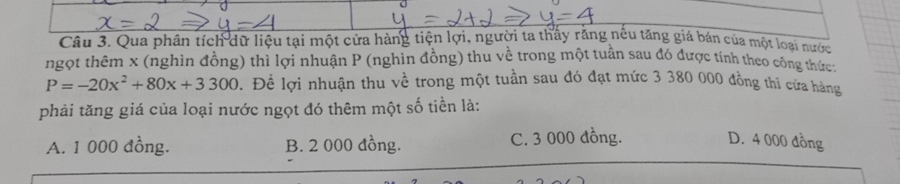 Qua phân tích dữ liệu tại một cửa hàng tiện lợi, người ta thấy răng nều tăng giá bán của một loại nước
ngọt thêm x (nghìn đồng) thì lợi nhuận P (nghìn đồng) thu về trong một tuần sau đó được tính theo công thức:
P=-20x^2+80x+3300. Đề lợi nhuận thu về trong một tuần sau đó đạt mức 3 380 000 đồng thi cứa hàng
phải tăng giá của loại nước ngọt đó thêm một số tiền là:
A. 1 000 đồng. B. 2 000 đồng. C. 3 000 đồng. D. 4 000 đồng