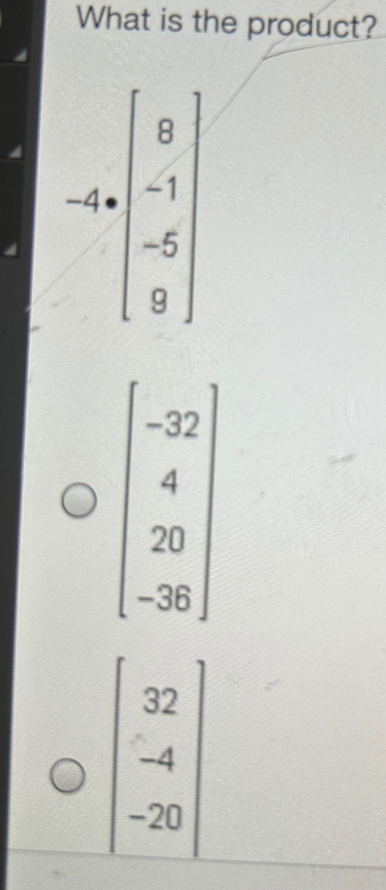 What is the product?
-4=beginbmatrix 8 -1 -5 -5 9endbmatrix
beginbmatrix -32 4 20 -26endbmatrix
beginbmatrix 32 -4 -20endbmatrix