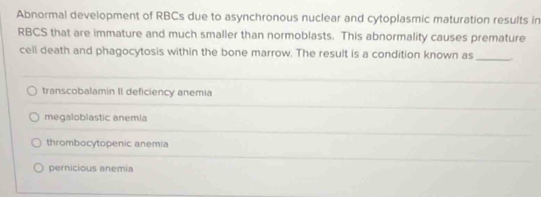 Abnormal development of RBCs due to asynchronous nuclear and cytoplasmic maturation results in
RBCS that are immature and much smaller than normoblasts. This abnormality causes premature
cell death and phagocytosis within the bone marrow. The result is a condition known as_
transcobalamin II deficiency anemia
megaloblastic anemia
thrombocytopenic anemia
pernicious anemia