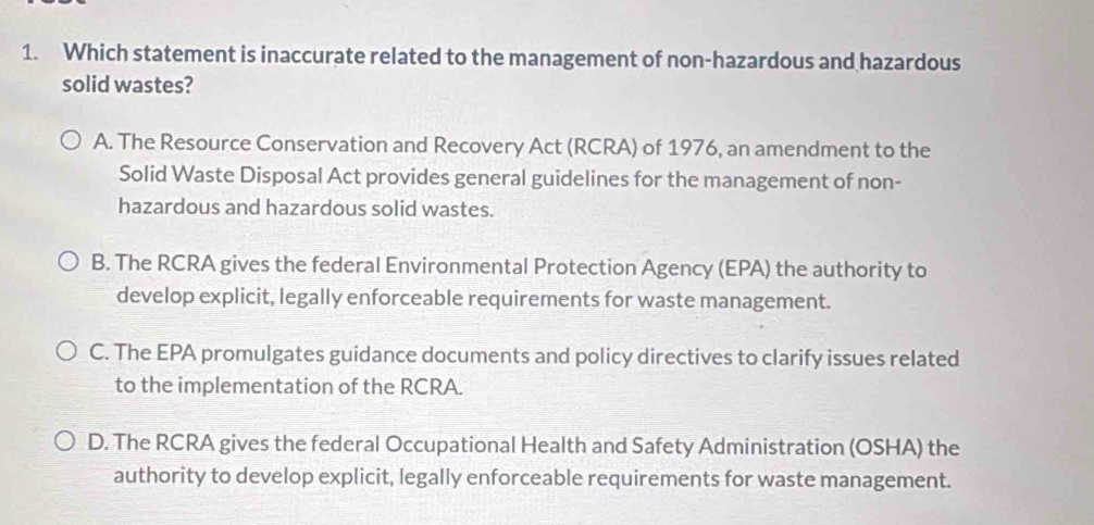 Which statement is inaccurate related to the management of non-hazardous and hazardous
solid wastes?
A. The Resource Conservation and Recovery Act (RCRA) of 1976, an amendment to the
Solid Waste Disposal Act provides general guidelines for the management of non-
hazardous and hazardous solid wastes.
B. The RCRA gives the federal Environmental Protection Agency (EPA) the authority to
develop explicit, legally enforceable requirements for waste management.
C. The EPA promulgates guidance documents and policy directives to clarify issues related
to the implementation of the RCRA.
D. The RCRA gives the federal Occupational Health and Safety Administration (OSHA) the
authority to develop explicit, legally enforceable requirements for waste management.