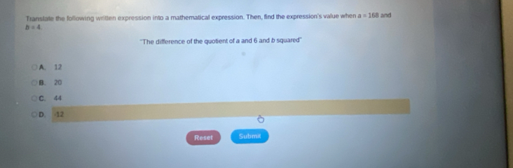 Translate the following written expression into a mathematical expression. Then, find the expression's value when a=168 and
b=4. 
''The difference of the quotient of a and 6 and b squared''
A. 12
B. 20
C. 44
D. 12
o
Reset Submit