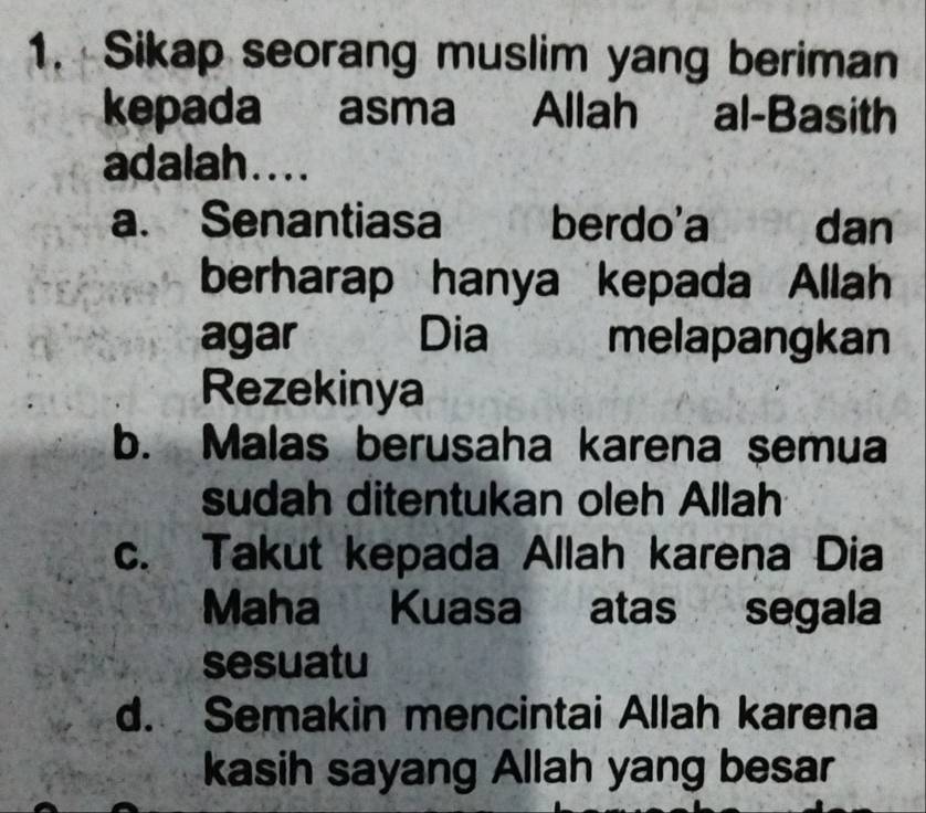 Sikap seorang muslim yang beriman
kepada asma Allah al-Basith
adalah....
a. Senantiasa berdo'a dan
berharap hanya kepada Allah
agar Dia melapangkan
Rezekinya
b. Malas berusaha karena semua
sudah ditentukan oleh Allah
c. Takut kepada Allah karena Dia
Maha Kuasa atas segala
sesuatu
d. Semakin mencintai Allah karena
kasih sayang Allah yang besar