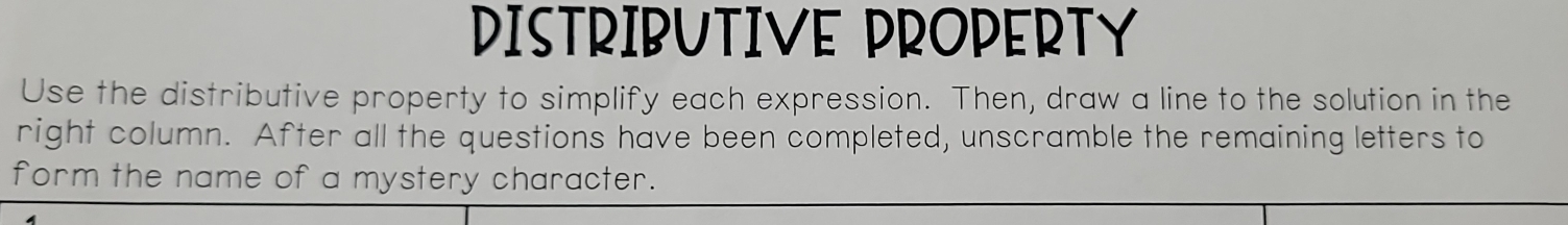 DISTRIBUTIVE PROPERTY 
Use the distributive property to simplify each expression. Then, draw a line to the solution in the 
right column. After all the questions have been completed, unscramble the remaining letters to 
form the name of a mystery character.