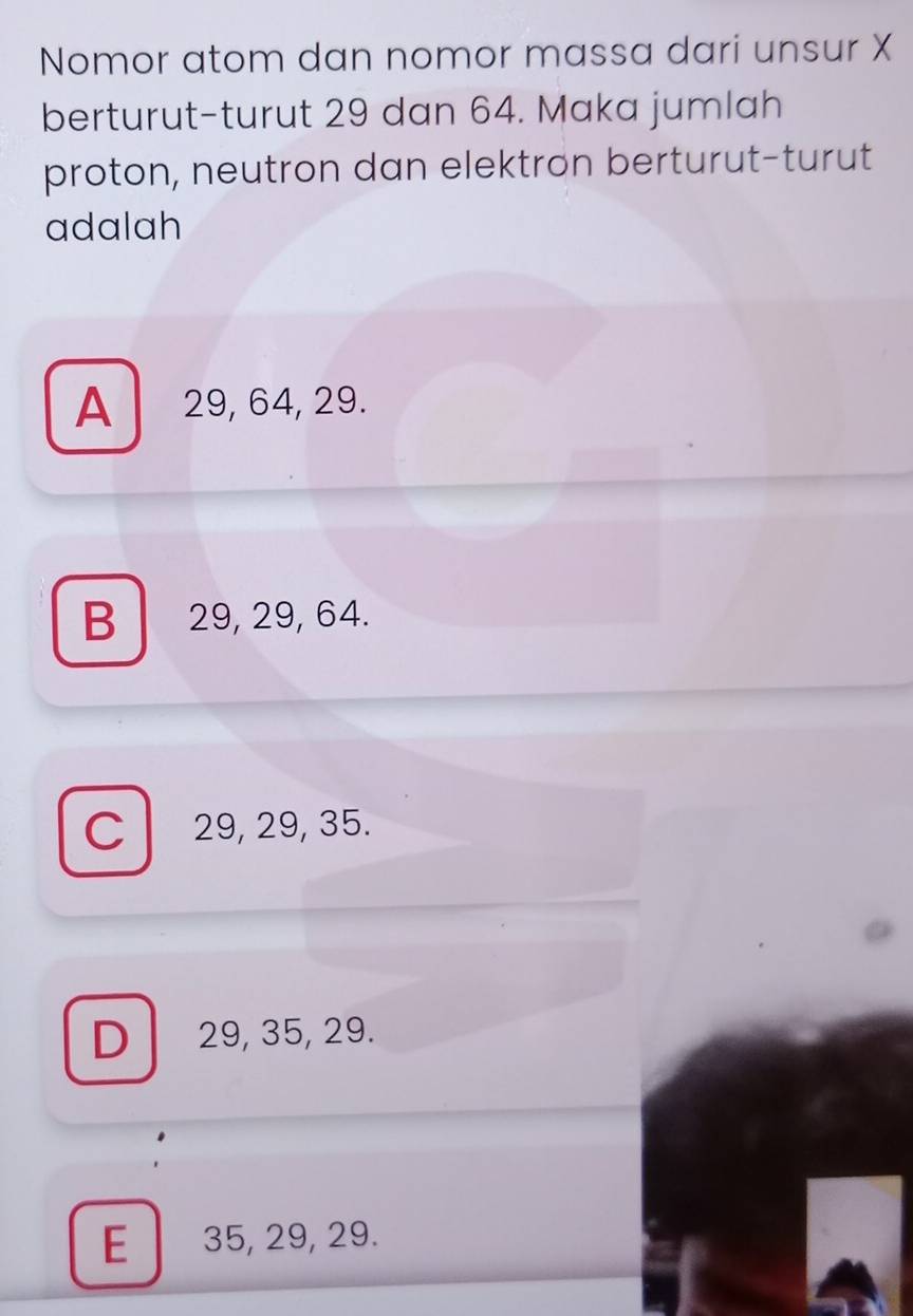 Nomor atom dan nomor massa dari unsur X
berturut-turut 29 dan 64. Maka jumlah
proton, neutron dan elektron berturut-turut
adalah
A 29, 64, 29.
B 29, 29, 64.
C l 29, 29, 35.
D 29, 35, 29.
E 35, 29, 29.