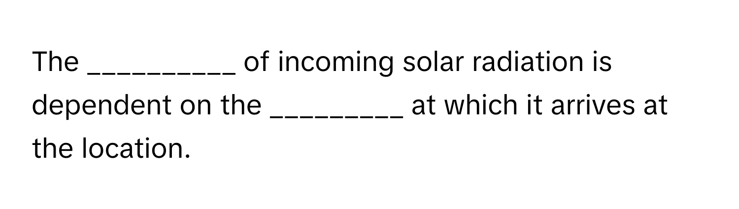 The __________ of incoming solar radiation is dependent on the _________ at which it arrives at the location.