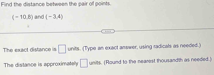 Find the distance between the pair of points.
(-10,8) and (-3,4)
The exact distance is □ units. (Type an exact answer, using radicals as needed.) 
The distance is approximately □ units. (Round to the nearest thousandth as needed.)