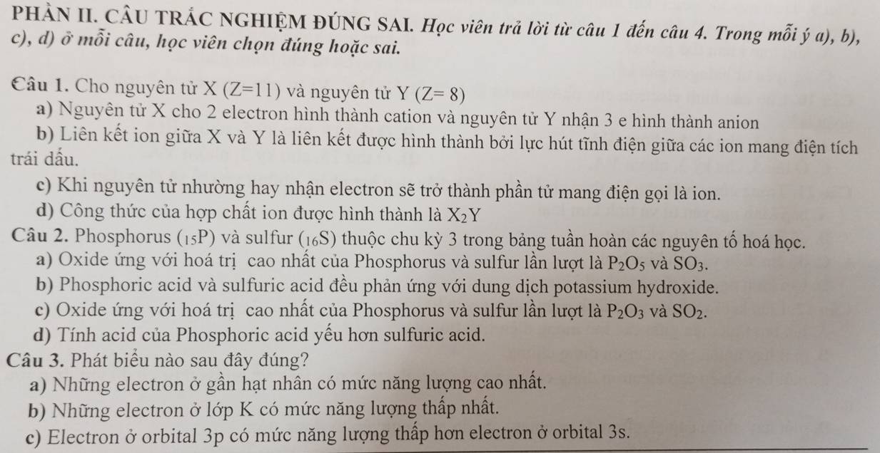 PHÀN II. CÂU TRÁC NGHIỆM ĐÚNG SAI. Học viên trả lời từ câu 1 đến câu 4. Trong mỗi ý a), b),
c), d) ở mỗi câu, học viên chọn đúng hoặc sai.
Câu 1. Cho nguyên tử X(Z=11) và nguyên tử Y(Z=8)
a) Nguyên tử X cho 2 electron hình thành cation và nguyên tử Y nhận 3 e hình thành anion
b) Liên kết ion giữa X và Y là liên kết được hình thành bởi lực hút tĩnh điện giữa các ion mang điện tích
trái dấu.
c) Khi nguyên tử nhường hay nhận electron sẽ trở thành phần tử mang điện gọi là ion.
d) Công thức của hợp chất ion được hình thành là X_2Y
Câu 2. Phosphorus (15P) và sulfur (16S) thuộc chu kỳ 3 trong bảng tuần hoàn các nguyên tổ hoá học.
a) Oxide ứng với hoá trị cao nhất của Phosphorus và sulfur lần lượt là P_2O_5 và SO_3. 
b) Phosphoric acid và sulfuric acid đều phản ứng với dung dịch potassium hydroxide.
c) Oxide ứng với hoá trị cao nhất của Phosphorus và sulfur lần lượt là P_2O_3 và SO_2.
d) Tính acid của Phosphoric acid yếu hơn sulfuric acid.
Câu 3. Phát biểu nào sau đây đúng?
a) Những electron ở gần hạt nhân có mức năng lượng cao nhất.
b) Những electron ở lớp K có mức năng lượng thấp nhất.
c) Electron ở orbital 3p có mức năng lượng thấp hơn electron ở orbital 3s.