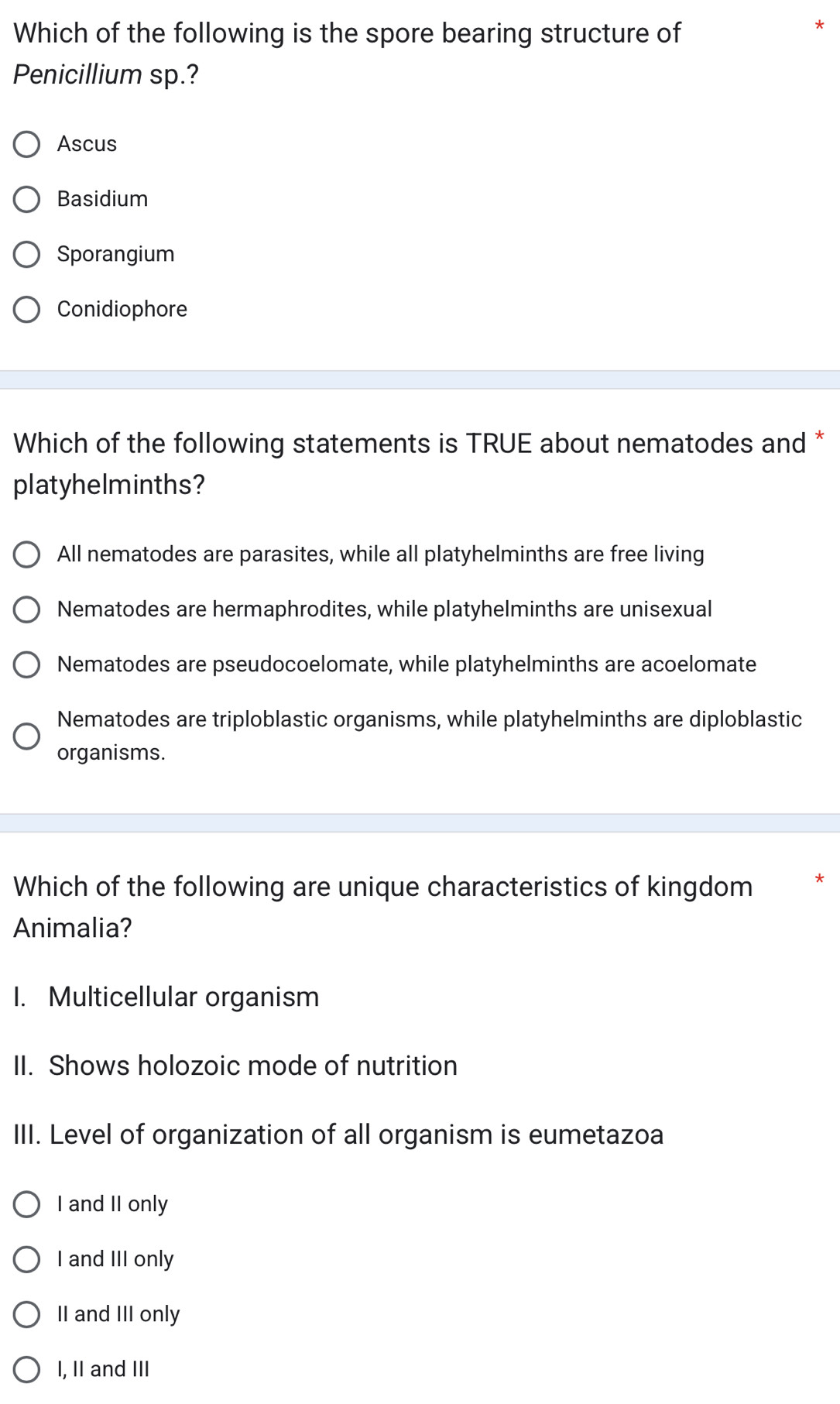 Which of the following is the spore bearing structure of
*
Penicillium sp.?
Ascus
Basidium
Sporangium
Conidiophore
Which of the following statements is TRUE about nematodes and *
platyhelminths?
All nematodes are parasites, while all platyhelminths are free living
Nematodes are hermaphrodites, while platyhelminths are unisexual
Nematodes are pseudocoelomate, while platyhelminths are acoelomate
Nematodes are triploblastic organisms, while platyhelminths are diploblastic
organisms.
Which of the following are unique characteristics of kingdom
Animalia?
1. Multicellular organism
II. Shows holozoic mode of nutrition
III. Level of organization of all organism is eumetazoa
I and II only
I and III only
II and III only
I, II and III