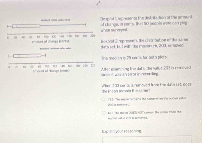 xplot 1 represents the distribution of the amount
change, in cents, that 50 people were carrying
en surveyed.
xplot 2 represents the distribution of the same
ta set, but with the maximum, 203, removed.
he median is 25 cents for both plots.
fter examining the data, the value 203 is removed
since it was an error in recording.
When 203 cents is removed from the data set, does
the mean remain the same?
YES! The mean remains the same when the outlier value
203 is rernoved.
NO! The mean DOES NOT remain the same when the
outlier value 203 is removed.
Explain your reasoning.