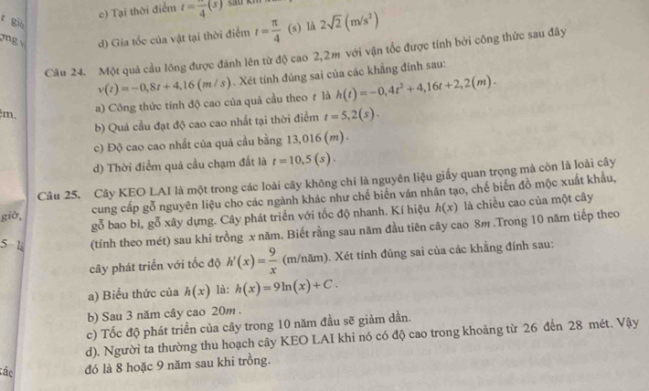 c) Tại thời điểm t=frac 4(s)
r già
mg d) Gia tốc của vật tại thời điểm t= π /4 (s) là 2sqrt(2)(m/s^2)
Câu 24. Một quả cầu lông được đánh lên từ độ cao 2,2m với vận tốc được tính bởi công thức sau đây
v(t)=-0,8t+4,16(m/s). Xét tính đúng sai của các khẳng đính sau:
m、 a) Công thức tính độ cao của quả cầu theo ự là h(t)=-0,4t^2+4,16t+2,2(m).
b) Quả cầu đạt độ cao cao nhất tại thời điểm t=5,2(s).
c) Độ cao cao nhất của quả cầu bằng 13,016 (m).
d) Thời điểm quả cầu chạm đất là t=10,5(s).
Câu 25. Cây KEO LAI là một trong các loài cây không chỉ là nguyên liệu giấy quan trọng mà còn là loài cây
giờ, cung cấp gỗ nguyên liệu cho các ngành khác như chế biến ván nhân tạo, chế biến đồ mộc xuất khẩu,
gỗ bao bì, gỗ xây dựng. Cây phát triển với tốc độ nhanh. Kí hiệu h(x) là chiều cao của một cây
5 l (tính theo mét) sau khi trồng x năm. Biết rằng sau năm đầu tiên cây cao 8m .Trong 10 năm tiếp theo
cây phát triển với tốc độ h'(x)= 9/x  (m/nam). Xét tính đủng sai của các khẳng đính sau:
a) Biểu thức của h(x) là: h(x)=9ln (x)+C.
b) Sau 3 năm cây cao 20m .
c) Tốc độ phát triển của cây trong 10 năm đầu sẽ giảm dần.
d). Người ta thường thu hoạch cây KEO LAI khi nó có độ cao trong khoảng từ 26 đến 28 mét. Vậy
tác đó là 8 hoặc 9 năm sau khi trồng.