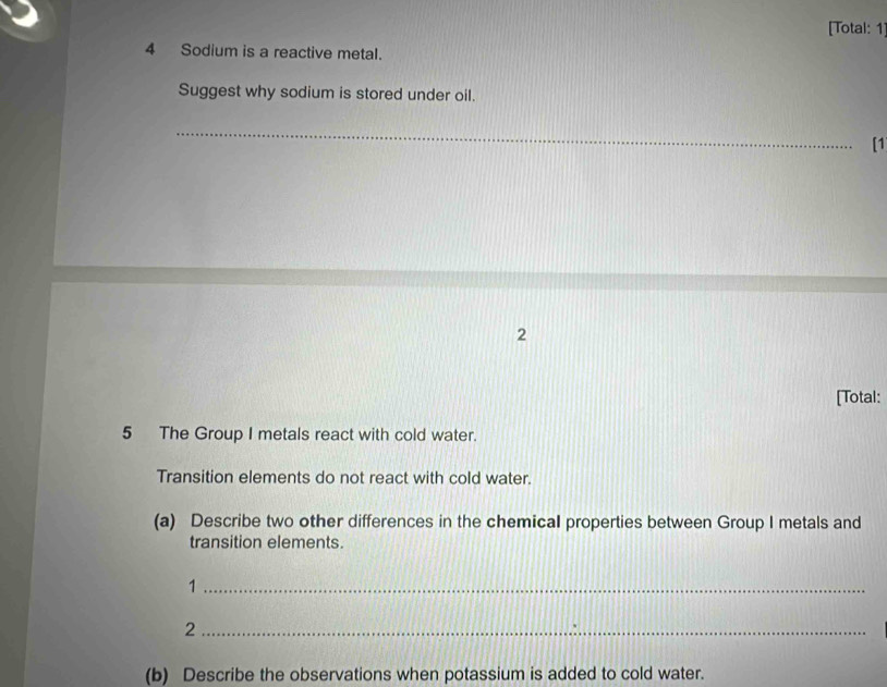 [Total: 1] 
4 Sodium is a reactive metal. 
Suggest why sodium is stored under oil. 
_ 
[1 
2 
[Total: 
5 The Group I metals react with cold water. 
Transition elements do not react with cold water. 
(a) Describe two other differences in the chemical properties between Group I metals and 
transition elements. 
_1 
_2 
(b) Describe the observations when potassium is added to cold water.