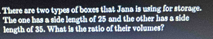 There are two types of boxes that Jana is using for storage. 
The one has a side length of 25 and the other has a side 
length of 35. What is the ratio of their volumes?