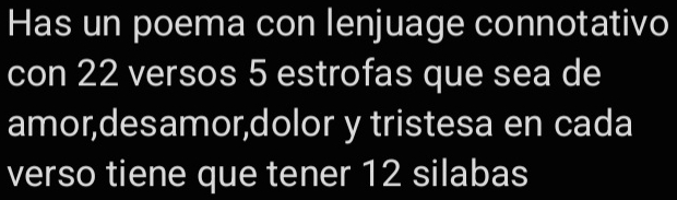 Has un poema con lenjuage connotativo 
con 22 versos 5 estrofas que sea de 
amor,desamor,dolor y tristesa en cada 
verso tiene que tener 12 silabas