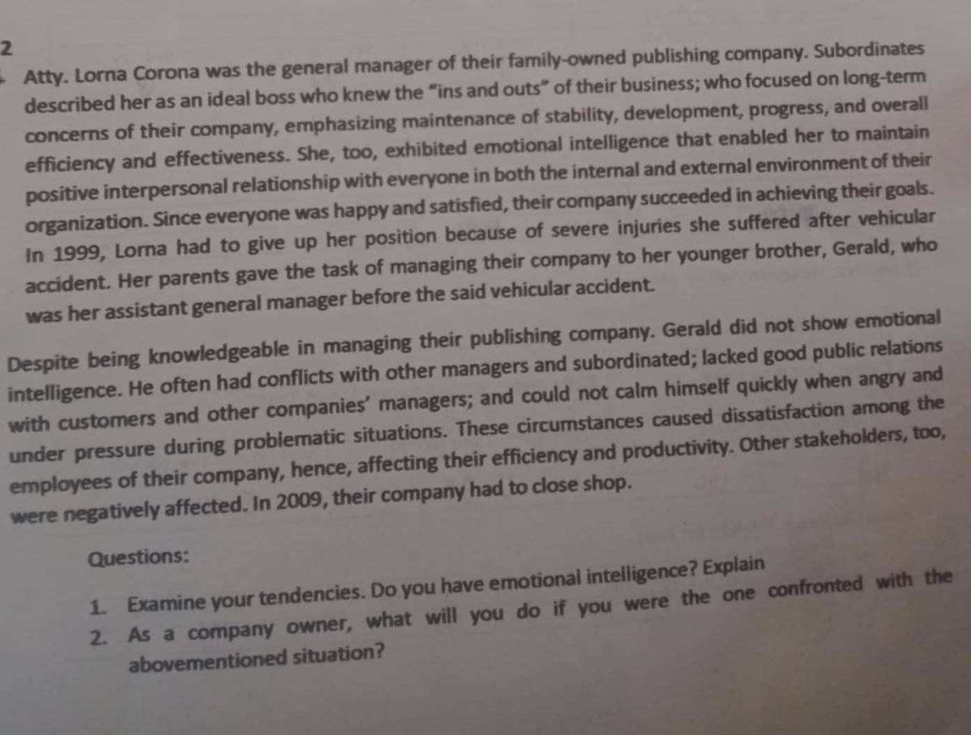 Atty. Lorna Corona was the general manager of their family-owned publishing company. Subordinates 
described her as an ideal boss who knew the “ins and outs” of their business; who focused on long-term 
concerns of their company, emphasizing maintenance of stability, development, progress, and overall 
efficiency and effectiveness. She, too, exhibited emotional intelligence that enabled her to maintain 
positive interpersonal relationship with everyone in both the internal and external environment of their 
organization. Since everyone was happy and satisfied, their company succeeded in achieving their goals. 
In 1999, Lorna had to give up her position because of severe injuries she suffered after vehicular 
accident. Her parents gave the task of managing their company to her younger brother, Gerald, who 
was her assistant general manager before the said vehicular accident. 
Despite being knowledgeable in managing their publishing company. Gerald did not show emotional 
intelligence. He often had conflicts with other managers and subordinated; lacked good public relations 
with customers and other companies' managers; and could not calm himself quickly when angry and 
under pressure during problematic situations. These circumstances caused dissatisfaction among the 
employees of their company, hence, affecting their efficiency and productivity. Other stakeholders, too, 
were negatively affected. In 2009, their company had to close shop. 
Questions: 
1. Examine your tendencies. Do you have emotional intelligence? Explain 
2. As a company owner, what will you do if you were the one confronted with the 
abovementioned situation?