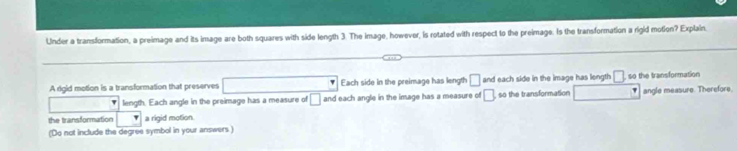 Under a transformation, a preimage and its image are both squares with side length 3. The image, however, is rotated with respect to the preimage. Is the transformation a rigid motion? Explain. 
A rigid motion is a transformation that preserves □ Each side in the preimage has length □ and each side in the image has length □ ,so the transformation 
length. Each angle in the preimage has a measure of □ and each angle in the image has a measure of □ so the transformation □ angle measure. Therefore. 
the transformation a rigid motion 
(Do not include the degree symbol in your answers )