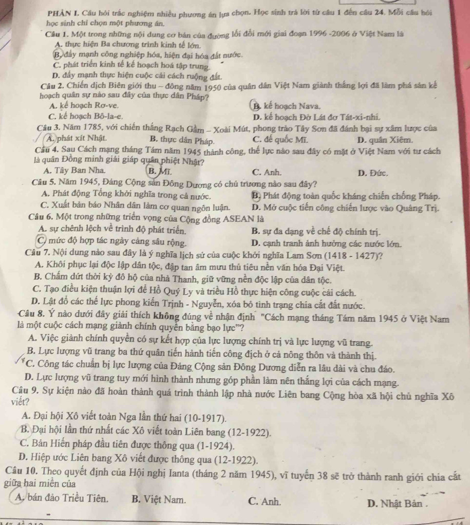 PHÀN I. Cầu hỏi trắc nghiệm nhiều phương án lựa chọn. Học sinh trá lời từ câu 1 đến câu 24. Mỗi câu hồi
học sinh chỉ chọn một phương án.
Câu 1. Một trong những nội dung cơ bán của đường lối đổi mới giai đoạn 1996 -2006 ở Việt Nam là
A. thực hiện Ba chương trình kinh tế lớn.
By đẩy mạnh công nghiệp hóa, hiện đại hóa đất nước.
C. phát triển kinh tế kế hoạch hoá tập trung.
D. đầy mạnh thực hiện cuộc cải cách ruộng đất.
Câu 2. Chiến dịch Biên giới thu ~ đông năm 1950 của quân dân Việt Nam giành thắng lợi đã làm phá sản kế
hoạch quân sự nào sau đây của thực dân Pháp?
A. kể hoạch Rơ-ve. B. kế hoạch Nava,
C. kế hoạch Bô-la-e. D. kế hoạch Đờ Lát đơ Tát-xi-nhi.
Câu 3. Năm 1785, với chiến thắng Rạch Gầm - Xoài Mút, phong trào Tây Sơn đã đánh bại sự xâm lược của
A. phát xít Nhật. B. thực dân Pháp C. đế quốc Mĩ. D. quân Xiêm.
Câu 4. Sau Cách mạng tháng Tám năm 1945 thành công, thế lực nào sau đây có mặt ở Việt Nam với tư cách
là quân Đồng minh giải giáp quân phiệt Nhật?
A. Tây Ban Nha. B. Mĩ C. Anh. D. Đức.
Câu 5. Năm 1945, Đảng Cộng sản Đông Dương có chủ trương nào sau đây?
A. Phát động Tổng khởi nghĩa trong cả nước. Bộ Phát động toàn quốc kháng chiến chống Pháp.
C. Xuất bản báo Nhân dân làm cơ quan ngôn luận. D. Mở cuộc tiến công chiến lược vào Quảng Trị.
Câu 6. Một trong những triển vọng của Cộng đồng ASEAN là
A. sự chênh lệch về trình độ phát triển. B. sự đa dạng về chế độ chính trị.
C mức độ hợp tác ngày cảng sâu rộng. D. cạnh tranh ảnh hưởng các nước lớn.
Câu 7. Nội dung nào sau đây là ý nghĩa lịch sử của cuộc khởi nghĩa Lam Sơn (1418 - 1427)?
A. Khôi phục lại độc lập dân tộc, đập tan âm mưu thủ tiêu nền văn hóa Đại Việt.
B. Chấm dứt thời kỳ đô hộ của nhà Thanh, giữ vững nền độc lập của dân tộc.
C. Tạo điều kiện thuận lợi để Hồ Quý Ly và triều Hồ thực hiện công cuộc cải cách.
D. Lật đồ các thế lực phong kiến Trịnh - Nguyễn, xóa bỏ tình trạng chia cắt đất nước.
Câu 8. Ý nào dưới đây giải thích không đúng về nhận định "Cách mạng tháng Tám năm 1945 ở Việt Nam
là một cuộc cách mạng giành chính quyển bằng bạo lực”?
A. Việc giành chính quyền có sự kết hợp của lực lượng chính trị và lực lượng vũ trang.
B. Lực lượng vũ trang ba thứ quân tiến hành tiến công địch ở cả nông thôn và thành thị.
*C. Công tác chuẩn bị lực lượng của Đảng Cộng sản Đông Dương diễn ra lâu dài và chu đáo.
D. Lực lượng vũ trang tuy mới hình thành nhưng góp phần làm nên thắng lợi của cách mạng.
Câu 9. Sự kiện nào đã hoàn thành quá trình thành lập nhà nước Liên bang Cộng hòa xã hội chủ nghĩa Xô
viết?
A. Đại hội Xô viết toàn Nga lần thứ hai (10-1917).
B. Đại hội lần thứ nhất các Xô viết toàn Liên bang (12-1922).
C. Bản Hiến pháp đầu tiên được thông qua (1-1924).
D. Hiệp ước Liên bang Xô viết được thông qua (12-1922).
Câu 10. Theo quyết định của Hội nghị Ianta (tháng 2 năm 1945), vĩ tuyến 38 sẽ trở thành ranh giới chia cắt
giữa hai miền của
A. bán đảo Triều Tiên. B. Việt Nam. C. Anh.
D. Nhật Bản .