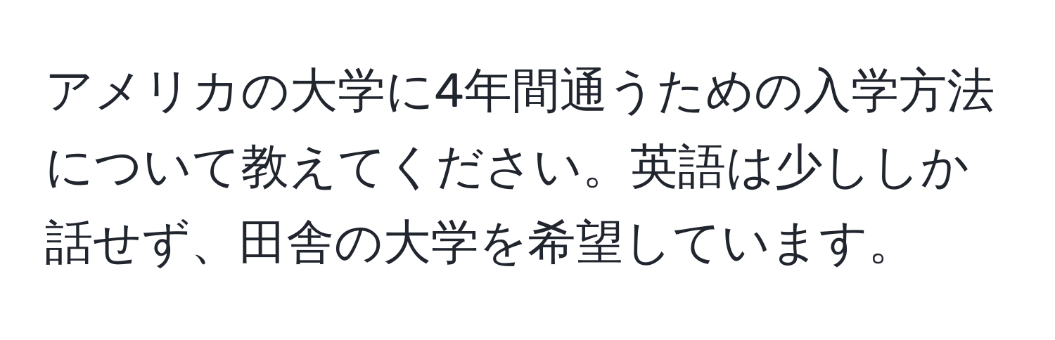 アメリカの大学に4年間通うための入学方法について教えてください。英語は少ししか話せず、田舎の大学を希望しています。