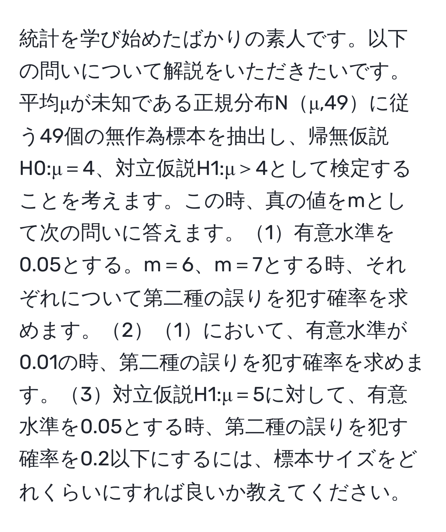 統計を学び始めたばかりの素人です。以下の問いについて解説をいただきたいです。平均μが未知である正規分布Nμ,49に従う49個の無作為標本を抽出し、帰無仮説H0:μ＝4、対立仮説H1:μ＞4として検定することを考えます。この時、真の値をmとして次の問いに答えます。1有意水準を0.05とする。m＝6、m＝7とする時、それぞれについて第二種の誤りを犯す確率を求めます。21において、有意水準が0.01の時、第二種の誤りを犯す確率を求めます。3対立仮説H1:μ＝5に対して、有意水準を0.05とする時、第二種の誤りを犯す確率を0.2以下にするには、標本サイズをどれくらいにすれば良いか教えてください。