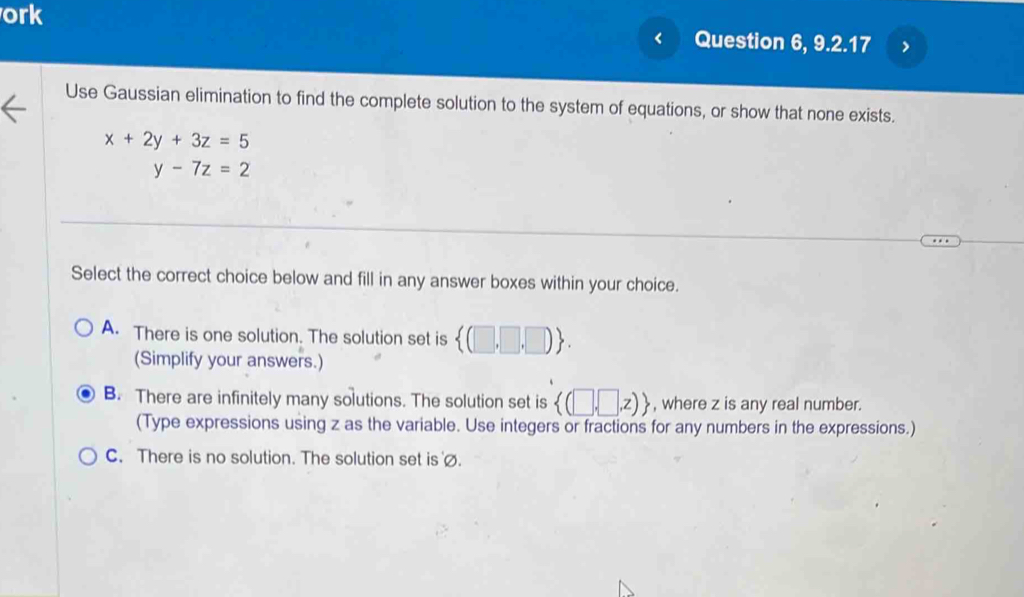 ork Question 6, 9.2.17
<
Use Gaussian elimination to find the complete solution to the system of equations, or show that none exists.
 x+2y+3z=5
y-7z=2
Select the correct choice below and fill in any answer boxes within your choice.
A. There is one solution. The solution set is  (□ ,□ ,□ ). 
(Simplify your answers.)
B. There are infinitely many solutions. The solution set is  (□ ,□ ,z) , where z is any real number.
(Type expressions using z as the variable. Use integers or fractions for any numbers in the expressions.)
C. There is no solution. The solution set is ∅.