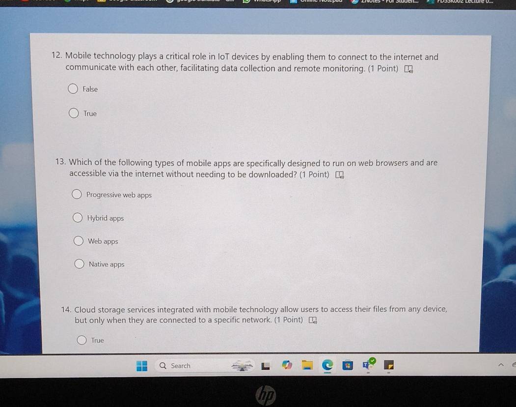 Mobile technology plays a critical role in IoT devices by enabling them to connect to the internet and
communicate with each other, facilitating data collection and remote monitoring. (1 Point)
False
True
13. Which of the following types of mobile apps are specifically designed to run on web browsers and are
accessible via the internet without needing to be downloaded? (1 Point)
Progressive web apps
Hybrid apps
Web apps
Native apps
14. Cloud storage services integrated with mobile technology allow users to access their files from any device,
but only when they are connected to a specific network. (1 Point)
True
Search