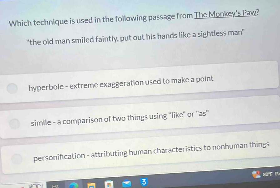 Which technique is used in the following passage from The Monkey's Paw?
"the old man smiled faintly, put out his hands like a sightless man"
hyperbole - extreme exaggeration used to make a point
simile - a comparison of two things using "like" or "as"
personifcation - attributing human characteristics to nonhuman things
80°F