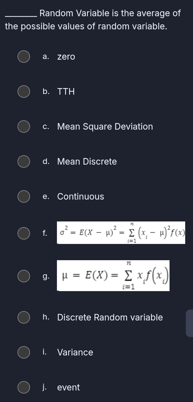 Random Variable is the average of 
the possible values of random variable. 
a. zero 
b. TTH 
c. Mean Square Deviation 
d. Mean Discrete 
e. Continuous 
f. sigma^2=E(X-mu )^2=sumlimits _(i=1)^n(x_i-mu )^2f(x)
g. mu =E(X)=sumlimits _(i=1)^nx_if(x_i)
h. Discrete Random variable 
i. Variance 
j. event