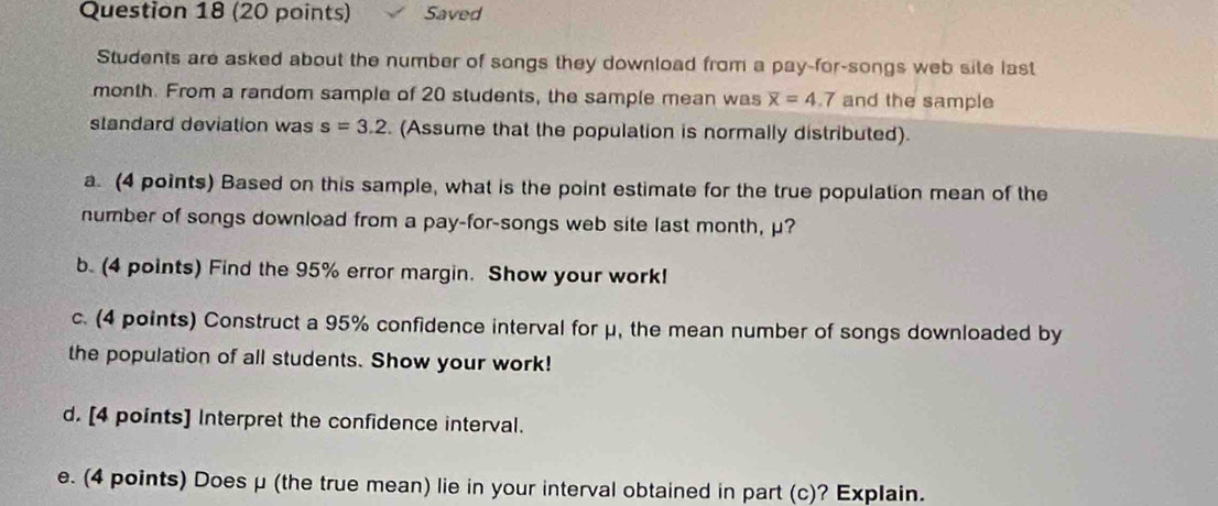 Saved 
Students are asked about the number of songs they download from a pay-for-songs web site last
month. From a random sample of 20 students, the sample mean was overline x=4.7 and the sample 
standard deviation was s=3.2. (Assume that the population is normally distributed). 
a. (4 points) Based on this sample, what is the point estimate for the true population mean of the 
number of songs download from a pay-for-songs web site last month, μ? 
b. (4 points) Find the 95% error margin. Show your work! 
c. (4 points) Construct a 95% confidence interval for μ, the mean number of songs downloaded by 
the population of all students. Show your work! 
d. [4 points] Interpret the confidence interval. 
e. (4 points) Does μ (the true mean) lie in your interval obtained in part (c)? Explain.