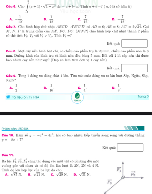 Cho ∈tlimits _(-1)^0(x+1)· sqrt(1-x^2)dx=a+b· π. Tính a+b= ? ( a, b là số hữu tỉ)
A. - 1/12 . B.  1/12 . C.  7/12 . D. - 7/12 .
Câu 7. Cho hình hộp chữ nhật ABCD· A'B'C'D' có AD=6;AB=8;AC'=2sqrt(34). Gọi
M, N, P là trung điểm của Á A' , BC, DC. (MNP) chia hình hộp chữ nhật thành 2 phần
có thể tích V_1;V_2 với V_1>V_2. Tính V_1= ?
Kết quả: □
Câu 8. Một cây nến hình bút chì, có chiều cao phần trụ là 20 mm, chiều cao phần nón là 8
mm. Đường kính của hình trụ và hình nón đều bằng 5 mm. Hỏi với 1 lít sáp nến thì được
bao nhiêu cây nến như vậy? (Đáp án làm tròn đơn vị 1 cây nến)
Kết quả:
Câu 9. Tung 1 đồng xu đồng chất 4 lần. Tìm xác suất đồng xu ra lần lượt Sắp, Ngửa, Sắp,
Ngửa?
A.  1/2 . B.  1/16 . C.  1/4 . D.  1/8 .
Tài liệu ôn thi HSA Trang 3
TOAN IN
Phiên bản: 250106
Câu 10. Hàm số y=-x^4-4x^3 , hỏi có bao nhiêu tiếp tuyến song song với đường thắng
y=-8x+7
Kết quả: □
Câu 11.
Ba lực vector F_1,vector F_2,vector F_3 cùng tác dụng vào một vật có phương đôi mộ
vuông góc với nhau và có độ lớn lần lượt là 2N, 3N và 4 N
Tính độ lớn hợp lực của ba lực đã cho.
A. sqrt(87)N. B. sqrt(21)N. C. sqrt(29)N. D. sqrt(31)N.