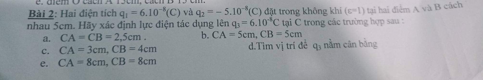 é . diém O cách A 15cm, cácn B 15 em
Bài 2: Hai điện tích q_1=6.10^(-8)(C) và q_2=-5.10^(-8) '(C) đặt trong không khí (varepsilon =1) tại hai điểm A và B cách
nhau 5cm. Hãy xác định lực điện tác dụng lên q_3=6.10^(-8)C tại C trong các trường hợp sau :
a. CA=CB=2,5cm. b. CA=5cm, CB=5cm
c. CA=3cm, CB=4cm d.Tìm vị trí đề q_3 nằm cân bằng
e. CA=8cm, CB=8cm