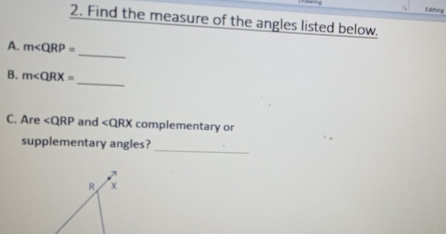 Unawing 
Editing 
2. Find the measure of the angles listed below. 
A. m∠ QRP=
_ 
B. m∠ QRX=
_ 
C. Are ∠ QRP and ∠ QRX complementary or 
supplementary angles? 
_
R x