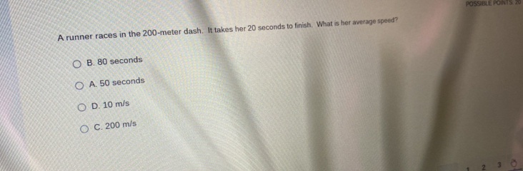 POSSIBLE POINTS: 20
A runner races in the 200-meter dash. It takes her 20 seconds to finish. What is her average speed?
B. 80 seconds
A. 50 seconds
D. 10 m/s
C. 200 m/s
2 3 。