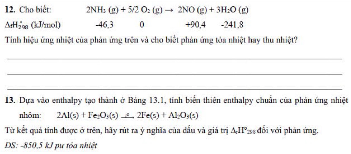 Cho biết: 2NH_3(g)+5/2O_2(g)to 2NO(g)+3H_2O(g)
△ _fH_(298)° (kJ/mol) -46,3 0 +90,4 -241,8
Tính hiệu ứng nhiệt của phản ứng trên và cho biết phản ứng tỏa nhiệt hay thu nhiệt? 
_ 
_ 
_ 
13. Dựa vào enthalpy tạo thành ở Bảng 13.1, tính biển thiên enthalpy chuẩn của phản ứng nhiệt 
nhôm: 2Al(s)+Fe_2O_3(s) to 2Fe2Fe(s)+Al_2O_3(s)
Từ kết quả tính được ở trên, hãy rút ra ý nghĩa của dấu và giá trị ΔH° đổi với phản ứng. 
ĐS: -850, 5 kJ pư tỏa nhiệt