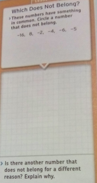 Which Does Not Belong? 
These numbers have something 
in common. Circle a number 
that does not belong.
-16, 8, -2, -4, -6, -5
Is there another number that 
does not belong for a different 
reason? Explain why.