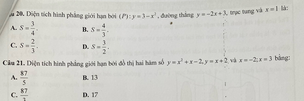 Diện tích hình phẳng giới hạn bởi (P) : y=3-x^2 , đường thǎng y=-2x+3 , trục tung và x=1 là:
A. S= 3/4 . S= 4/3 . 
B.
C. S= 2/3 . S= 3/2 . 
D.
Câu 21. Diện tích hình phẳng giới hạn bởi đồ thị hai hàm số y=x^2+x-2, y=x+2 và x=-2; x=3 bằng:
A.  87/5  B. 13
C.  87/3  D. 17