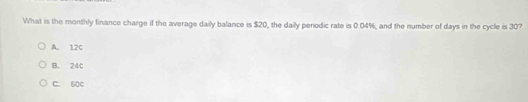 What is the monthly finance charge if the average daily balance is $20, the daily periodic rate is 0.04%, and the number of days in the cycle is 30?
A. 12C
B. 24c
C. 60C