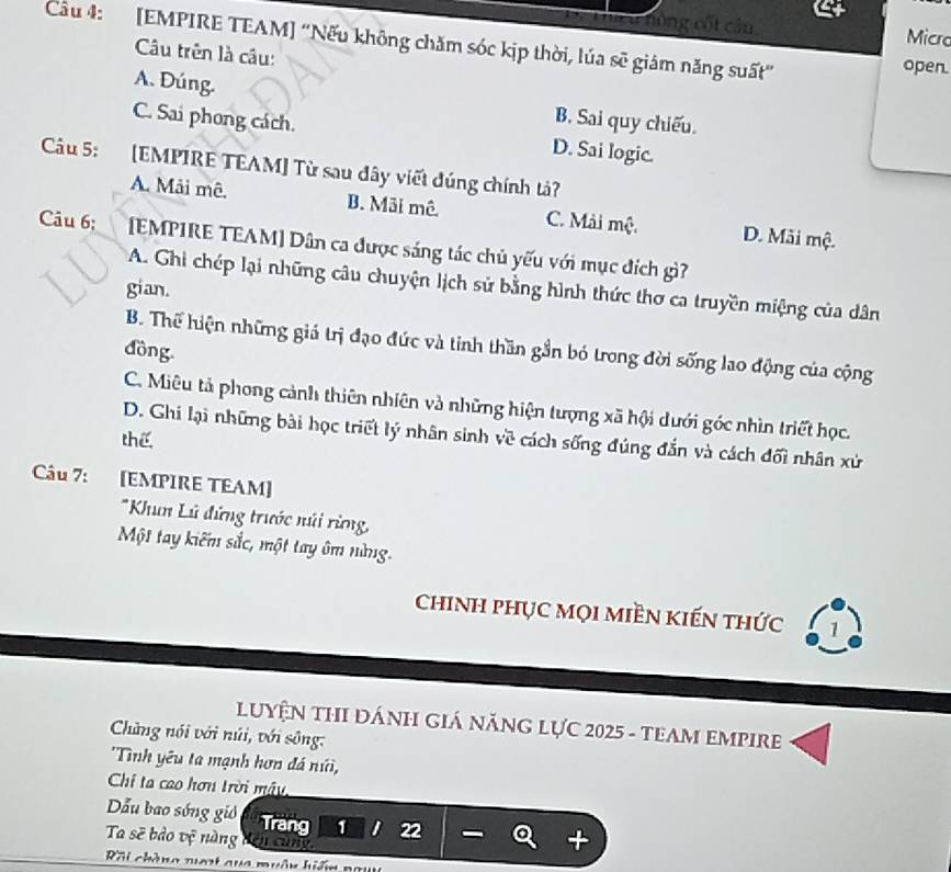 nóng cốt câu Micro
Cầu 4: [EMPIRE TEAM] ''Nếu không chăm sóc kịp thời, lúa sẽ giám năng suất' open.
Câu trên là câu:
A. Đúng.
B. Sai quy chiếu.
C. Sai phong cách. D. Sai logic.
Câu 5: [EMPIRE TEAM] Từ sau đây viết đúng chính tả?
A. Mải mê. B. Mãi mê C. Mải mộ. D. Mãi mộ.
Câu 6; [EMPIRE TEAM] Dân ca được sáng tác chủ yếu với mục đích gì?
A. Ghi chép lại những câu chuyện lịch sử bằng hình thức thơ ca truyền miệng của dân
gian.
B. Thể hiện những giá trị đạo đức và tinh thần gần bó trong đời sống lao động của cộng
đồng.
C. Miêu tả phong cảnh thiên nhiên và những hiện tượng xã hội dưới góc nhìn triết học.
D. Ghi lại những bài học triết lý nhân sinh về cách sống đúng đắn và cách đối nhân xử
thể
Câu 7: [EMPIRE TEAM]
*Khun Lũ đứng trước núi rừng
Một tay kiếm sắc, một tay ôm nùng.
chinh phục mọi miền kiến thức 1
LUYệN THI ĐÁNH GIá NăNG LựC 2025 - TEAM EMPIRE
Cững nói với núi, với sông:
'Tình yêu ta mạnh hơn đá núi,
Chi ta cao hơn trời mây
ẫu bao sóng gió Trang 1 1 22
Ta sẽ bảo vệ nàng 
Rôi chàng nuạt qua muân hiến ngu