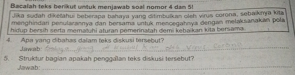 Bacalah teks berikut untuk menjawab soal nomor 4 dan 5! 
Jika sudah diketahui beberapa bahaya yang ditimbulkan oleh virus corona, sebaiknya kita 
menghindari penularannya dan bersama untuk mencegahnya dengan melaksanakan pola 
hidup bersih serta mematuhi aturan pemerinatah demi kebaikan kita bersama. 
4. Apa yang dibahas dalam teks diskusi tersebut? 
Jawab: 
_ 
5. Struktur bagian apakah penggalan teks diskusi tersebut? 
Jawab:_